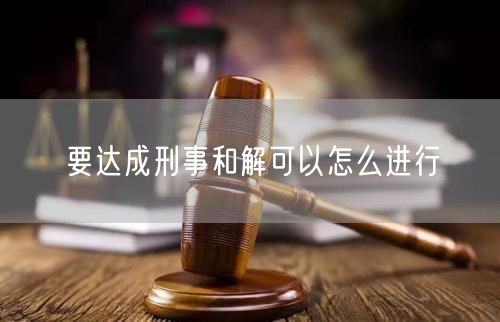 要达成刑事和解可以怎么进行
