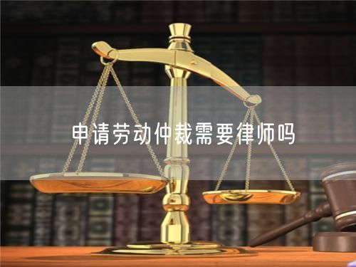 申请劳动仲裁需要律师吗