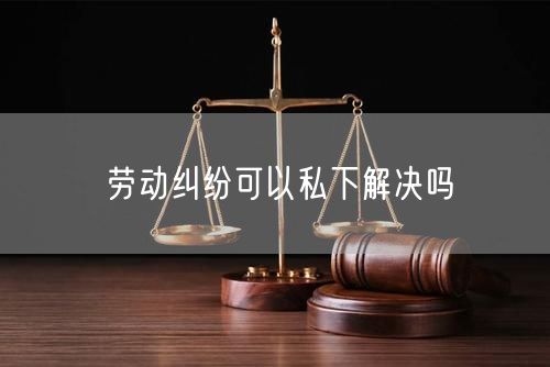 劳动纠纷可以私下解决吗