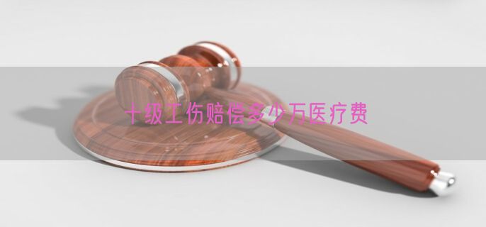 十级工伤赔偿多少万医疗费