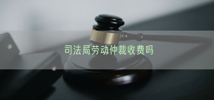 司法局劳动仲裁收费吗