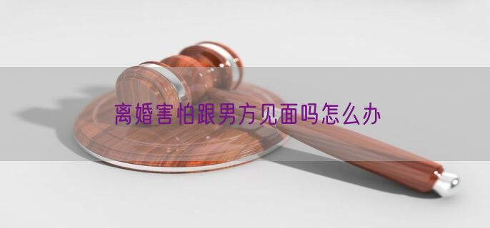 离婚害怕跟男方见面吗怎么办
