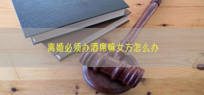 离婚必须办酒席嘛女方怎么办