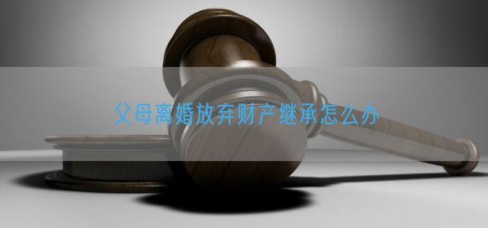 父母离婚放弃财产继承怎么办